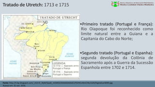 Tratado de Utretch: 1713 e 1715
Fonte: http://4.bp.blogspot.com/_ih2rrD_XtjM/SpxdI_mGWGI/AAAAAAAAACI/F6VN1nNmCHk/s320/Digitalizar0090.jpg.
Acesso em: 31 out. 2016.
•Primeiro tratado (Portugal e França):
Rio Oiapoque foi reconhecido como
limite natural entre a Guiana e a
Capitania do Cabo do Norte;
•Segundo tratado (Portugal e Espanha):
segunda devolução da Colônia de
Sacramento após a Guerra da Sucessão
Espanhola entre 1702 e 1714.
 