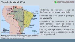 Tratado de Madri: 1750
Fonte: http://image.slidesharecdn.com/apresentaosit2vol12srieem-120604085014-
phpapp01/95/slides-da-situao-de-aprendizagem-2-2-ano-vol1-17-
728.jpg?cb=1338799906. Acesso em: 31 out. 2016.
•Redefiniu as fronteiras entre as
Américas portuguesa e espanhola;
•Primeira vez a ser usado o princípio
do usucapião;
•Estabeleceu os contornos do Brasil
bem parecidos com os atuais e
garantiu grandes áreas à Portugal;
•No sul, Portugal cedeu a Colônia de
Sacramento que corresponde a parte
do Uruguai atual.
 