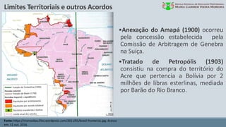 Limites Territoriais e outros Acordos
Fonte: https://marcosbau.files.wordpress.com/2011/01/brasil-fronteiras.jpg. Acesso
em: 31 out. 2016.
•Anexação do Amapá (1900) ocorreu
pela concessão estabelecida pela
Comissão de Arbitragem de Genebra
na Suíça.
•Tratado de Petropólis (1903)
consistiu na compra do território do
Acre que pertencia a Bolívia por 2
milhões de libras esterlinas, mediada
por Barão do Rio Branco.
 