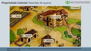 Propriedade Colonial: fazendas de açúcar.
Fonte: http://2.bp.blogspot.com/-Y7c728Ndmuo/TkG6-Nt0s-I/AAAAAAAAAM0/n2SG8EnGJ9I/s1600/engenho+de+a%25C3%25A7ucar.JPG.
Acesso em: 31 out. 2016.
 