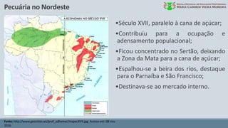 Pecuária no Nordeste
Fonte: http://www.geocities.ws/prof_adhemar/mapecXVII.jpg. Acesso em: 08 nov.
2016.
•Século XVII, paralelo à cana de açúcar;
•Contribuiu para a ocupação e
adensamento populacional;
•Ficou concentrado no Sertão, deixando
a Zona da Mata para a cana de açúcar;
•Espalhou-se a beira dos rios, destaque
para o Parnaíba e São Francisco;
•Destinava-se ao mercado interno.
 