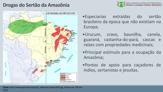 Drogas do Sertão da Amazônia
Fonte: http://www.geocities.ws/prof_adhemar/mapecXVII.jpg. Acesso em: 08 nov.
2016.
•Especiarias extraídas do sertão
brasileiro da época que não existiam na
Europa;
•Urucum, cravo, baunilha, canela,
guaraná, castanha-do-pará, cascas e
raízes com propriedades medicinais;
•Principal estímulo para a ocupação da
Amazônia;
•Pontos de apoio para caçadores de
índios, sertanistas e jesuítas.
 