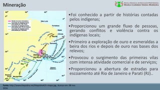 Mineração
Fonte: http://www.klepsidra.net/klepsidra4/tr-mapa.jpg. Acesso em: 08 nov.
2016.
•Foi conhecido a partir de histórias contadas
pelos indígenas;
•Proporcionou um grande fluxo de pessoas,
gerando conflitos e violência contra os
indígenas locais;
•Primeiro a exploração de ouro e esmeraldas a
beira dos rios e depois de ouro nas bases dos
relevos;
•Provocou o surgimento das primeiras vilas
com intensa atividade comercial e de serviços;
•Proporcionou a abertura de estradas para
escoamento até Rio de Janeiro e Parati (RJ)..
 
