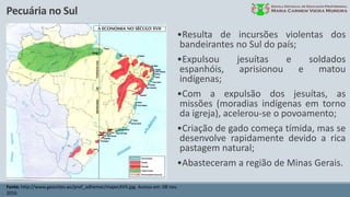 Pecuária no Sul
Fonte: http://www.geocities.ws/prof_adhemar/mapecXVII.jpg. Acesso em: 08 nov.
2016.
•Resulta de incursões violentas dos
bandeirantes no Sul do país;
•Expulsou jesuítas e soldados
espanhóis, aprisionou e matou
indígenas;
•Com a expulsão dos jesuítas, as
missões (moradias indígenas em torno
da igreja), acelerou-se o povoamento;
•Criação de gado começa tímida, mas se
desenvolve rapidamente devido a rica
pastagem natural;
•Abasteceram a região de Minas Gerais.
 