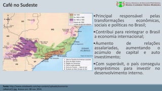 Café no Sudeste
Fonte: http://www.coladaweb.com/wp-content/uploads/economia-
cafeeira(1).jpg. Acesso em: 08 nov. 2016.
•Principal responsável pelas
transformações econômicas,
sociais e políticas no Brasil;
•Contribui para reintegrar o Brasil
a economia internacional;
•Aumento de relações
assalariadas, aumentando o
acúmulo de capital e auto
investimento;
•Com superávit, o país conseguiu
empréstimos para investir no
desenvolvimento interno.
 