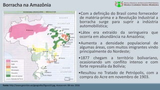 Borracha na Amazônia
Fonte: http://www.geocities.ws/geografez/figura10.jpg. Acesso em: 08 nov. 2016.
•Com a definição do Brasil como fornecedor
de matéria-prima e a Revolução Industrial a
borracha surge para suprir a indústria
automobilística;
•Látex era extraído da seringueira que
ocorria em abundância na Amazônia;
•Aumenta a densidade populacional de
algumas áreas, com muitos imigrantes vindo
principalmente do Nordeste;
•1877 chegam a território bolivariano,
ocasionando um conflito intenso e com
forte represália da Bolívia;
•Resultou no Tratado de Petrópolis, com a
compra do Acre em novembro de 1903.
 