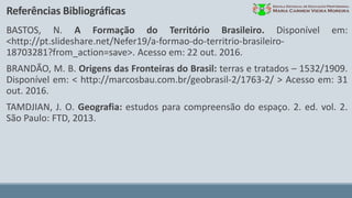 Referências Bibliográficas
BASTOS, N. A Formação do Território Brasileiro. Disponível em:
<http://pt.slideshare.net/Nefer19/a-formao-do-territrio-brasileiro-
18703281?from_action=save>. Acesso em: 22 out. 2016.
BRANDÃO, M. B. Origens das Fronteiras do Brasil: terras e tratados – 1532/1909.
Disponível em: < http://marcosbau.com.br/geobrasil-2/1763-2/ > Acesso em: 31
out. 2016.
TAMDJIAN, J. O. Geografia: estudos para compreensão do espaço. 2. ed. vol. 2.
São Paulo: FTD, 2013.
 