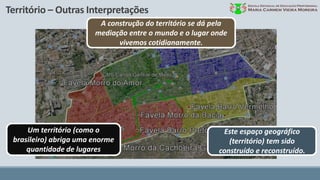 Território – Outras Interpretações
A construção do território se dá pela
mediação entre o mundo e o lugar onde
vivemos cotidianamente.
Um território (como o
brasileiro) abriga uma enorme
quantidade de lugares
Este espaço geográfico
(território) tem sido
construído e reconstruído.
 