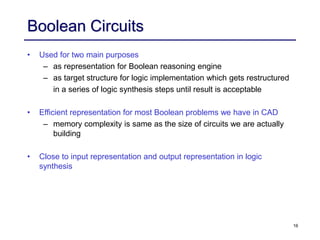 16
Boolean Circuits
• Used for two main purposes
– as representation for Boolean reasoning engine
– as target structure for logic implementation which gets restructured
in a series of logic synthesis steps until result is acceptable
• Efficient representation for most Boolean problems we have in CAD
– memory complexity is same as the size of circuits we are actually
building
• Close to input representation and output representation in logic
synthesis
 