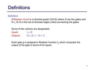 17
Definitions
Definition:
A Boolean circuit is a directed graph C(G,N) where G are the gates and
N GG is the set of directed edges (nets) connecting the gates.
Some of the vertices are designated:
Inputs: I G
Outputs: O G, I O = 
Each gate g is assigned a Boolean function fg which computes the
output of the gate in terms of its inputs.
 