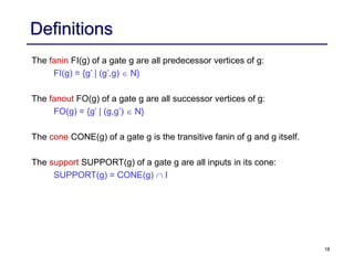 18
Definitions
The fanin FI(g) of a gate g are all predecessor vertices of g:
FI(g) = {g’ | (g’,g) N}
The fanout FO(g) of a gate g are all successor vertices of g:
FO(g) = {g’ | (g,g’) N}
The cone CONE(g) of a gate g is the transitive fanin of g and g itself.
The support SUPPORT(g) of a gate g are all inputs in its cone:
SUPPORT(g) = CONE(g) I
 
