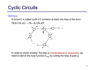 21
Cyclic Circuits
Definition:
A circuit C is called cyclic if it contains at least one loop of the form:
((g,g1),(g1,g2),…,(gn-1,gn),(gn,g)).
In order to check whether the loop is combinational or sequential, we
need to derive the loop function hloop by cutting the loop at gate g
...
...
g
 