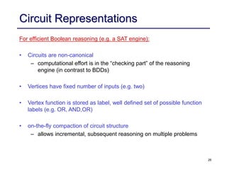 26
Circuit Representations
For efficient Boolean reasoning (e.g. a SAT engine):
• Circuits are non-canonical
– computational effort is in the “checking part” of the reasoning
engine (in contrast to BDDs)
• Vertices have fixed number of inputs (e.g. two)
• Vertex function is stored as label, well defined set of possible function
labels (e.g. OR, AND,OR)
• on-the-fly compaction of circuit structure
– allows incremental, subsequent reasoning on multiple problems
 