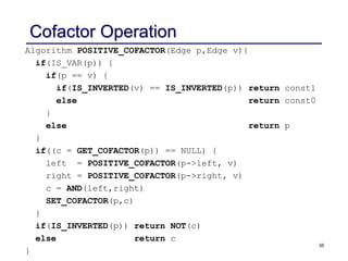 35
Cofactor Operation
Algorithm POSITIVE_COFACTOR(Edge p,Edge v){
if(IS_VAR(p)) {
if(p == v) {
if(IS_INVERTED(v) == IS_INVERTED(p)) return const1
else return const0
}
else return p
}
if((c = GET_COFACTOR(p)) == NULL) {
left = POSITIVE_COFACTOR(p->left, v)
right = POSITIVE_COFACTOR(p->right, v)
c = AND(left,right)
SET_COFACTOR(p,c)
}
if(IS_INVERTED(p)) return NOT(c)
else return c
}
 