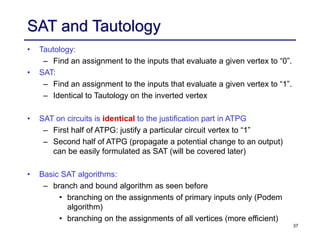 37
SAT and Tautology
• Tautology:
– Find an assignment to the inputs that evaluate a given vertex to “0”.
• SAT:
– Find an assignment to the inputs that evaluate a given vertex to “1”.
– Identical to Tautology on the inverted vertex
• SAT on circuits is identical to the justification part in ATPG
– First half of ATPG: justify a particular circuit vertex to “1”
– Second half of ATPG (propagate a potential change to an output)
can be easily formulated as SAT (will be covered later)
• Basic SAT algorithms:
– branch and bound algorithm as seen before
• branching on the assignments of primary inputs only (Podem
algorithm)
• branching on the assignments of all vertices (more efficient)
 