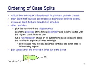 44
Ordering of Case Splits
• various heuristics work differently well for particular problem classes
• often depth-first heuristic good because it generates conflicts quickly
• mixture of depth-first and breadth-first schedule
• other heuristics:
– pick the vertex with the largest fanout
– count the polarities of the fanout separately and pick the vertex with
the highest count in either one
– run a full implication phase on all outstanding case splits and count
the number of implications one would get
• some cases may already generate conflicts, the other case is
immediately implied
• pick vertices that are involved in small cut of the circuit
== 0?
“small cut”
 