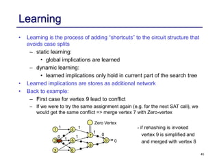 45
Learning
• Learning is the process of adding “shortcuts” to the circuit structure that
avoids case splits
– static learning:
• global implications are learned
– dynamic learning:
• learned implications only hold in current part of the search tree
• Learned implications are stores as additional network
• Back to example:
– First case for vertex 9 lead to conflict
– If we were to try the same assignment again (e.g. for the next SAT call), we
would get the same conflict => merge vertex 7 with Zero-vertex
1
6
2 5
8
7
3
4
9 0
0
1
1
1
1
0 1
Zero Vertex
- if rehashing is invoked
vertex 9 is simplified and
and merged with vertex 8
 