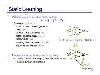 48
Static Learning
• Socrates algorithm: based on contra-positive:
foreach vertex v {
mark = ASSIGNMENT_MARK()
IMPLY(v)
LEARN_IMPLICATIONS(v)
UNDO_ASSIGNMENTS(mark)
IMPLY(NOT(v))
LEARN_IMPLICATIONS(NOT(v))
UNDO_ASSIGNMENTS(mark)
}
• Problem: learned implications are far too many
– solution: restrict learning to non-trivial implications
– mask redundant implications
( ) ( )
x y y x
  
x y 1
0
0
0
(( 0) ( 1)) (( 0) ( 1))
x y y x
      
x y 0
1
Zero Vertex
0
0
 