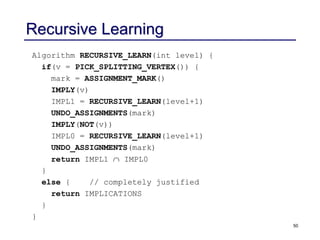 50
Recursive Learning
Algorithm RECURSIVE_LEARN(int level) {
if(v = PICK_SPLITTING_VERTEX()) {
mark = ASSIGNMENT_MARK()
IMPLY(v)
IMPL1 = RECURSIVE_LEARN(level+1)
UNDO_ASSIGNMENTS(mark)
IMPLY(NOT(v))
IMPL0 = RECURSIVE_LEARN(level+1)
UNDO_ASSIGNMENTS(mark)
return IMPL1  IMPL0
}
else { // completely justified
return IMPLICATIONS
}
}
 