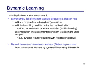 51
Dynamic Learning
Learn implications in sub-tree of search
• cannot simply add permanent structure because not globally valid
– add and remove learned structure (expensive)
– add the branching condition to the learned implication
• of no use unless we prune the condition (conflict learning)
– use implication and assignment mechanism to assign and undo
assigns
• e.g. dynamic recursive learning with fixed recursion level
• Dynamic learning of equivalence relations (Stalmarck procedure)
– learn equivalence relations by dynamically rewriting the formula
 