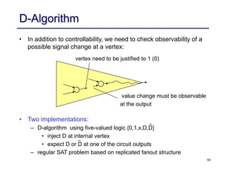 59
D-Algorithm
• In addition to controllability, we need to check observability of a
possible signal change at a vertex:
• Two implementations:
– D-algorithm using five-valued logic {0,1,x,D,D}
• inject D at internal vertex
• expect D or D at one of the circuit outputs
– regular SAT problem based on replicated fanout structure
vertex need to be justified to 1 (0)
value change must be observable
at the output
 