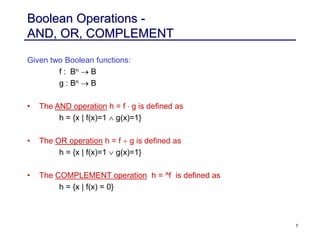 7
Boolean Operations -
AND, OR, COMPLEMENT
Given two Boolean functions:
f : Bn  B
g : Bn  B
• The AND operation h = f  g is defined as
h = {x | f(x)=1  g(x)=1}
• The OR operation h = f + g is defined as
h = {x | f(x)=1  g(x)=1}
• The COMPLEMENT operation h = ^f is defined as
h = {x | f(x) = 0}
 