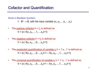 8
Cofactor and Quantification
Given a Boolean function:
f : Bn  B, with the input variable (x1,x2,…,xi,…,xn)
• The positive cofactor h = fxi is defined as
h = {x | f(x1,x2,…,1,…,xn)=1}
• The negative cofactor h = fxi is defined as
h = {x | f(x1,x2,…,0,…,xn)=1}
• The existential quantification of variable xi h = $ xi . f is defined as
h = {x | f(x1,x2,…,0,…,xn)=1 f(x1,x2,…,1,…,xn)=1}
• The universal quantification of variable xi h = " xi . f is defined as
h = {x | f(x1,x2,…,0,…,xn)=1 f(x1,x2,…,1,…,xn)=1}
 