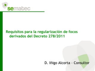 Requisitos para la regularización de focos
  derivados del Decreto 278/2011




                      D. Iñigo Alcorta – Consultor
 