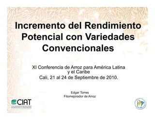 Incremento del Rendimiento
I        t d l R di i t
  Potencial con Variedades
      Convencionales
   XI Conferencia de Arroz para América Latina
                     y el Caribe
      Cali, 21 al 24 de Septiembre de 2010.


                      Edgar Torres
                 Fitomejorador de Arroz
                       j
 