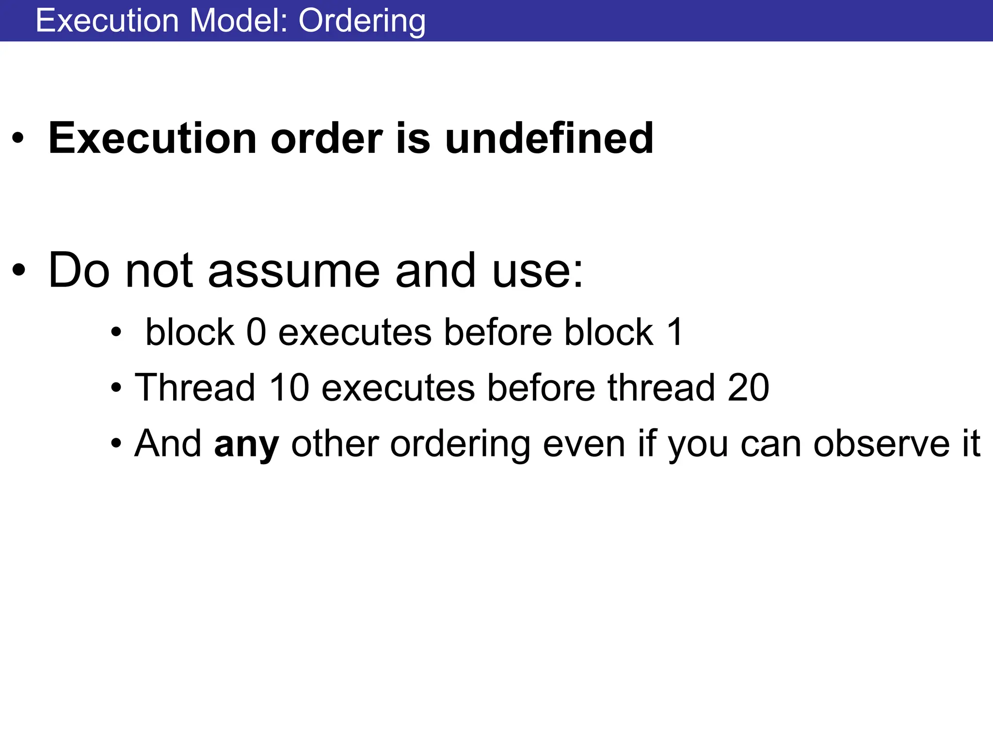 Execution Model: Ordering
• Execution order is undefined
• Do not assume and use:
• block 0 executes before block 1
• Thread 10 executes before thread 20
• And any other ordering even if you can observe it
 