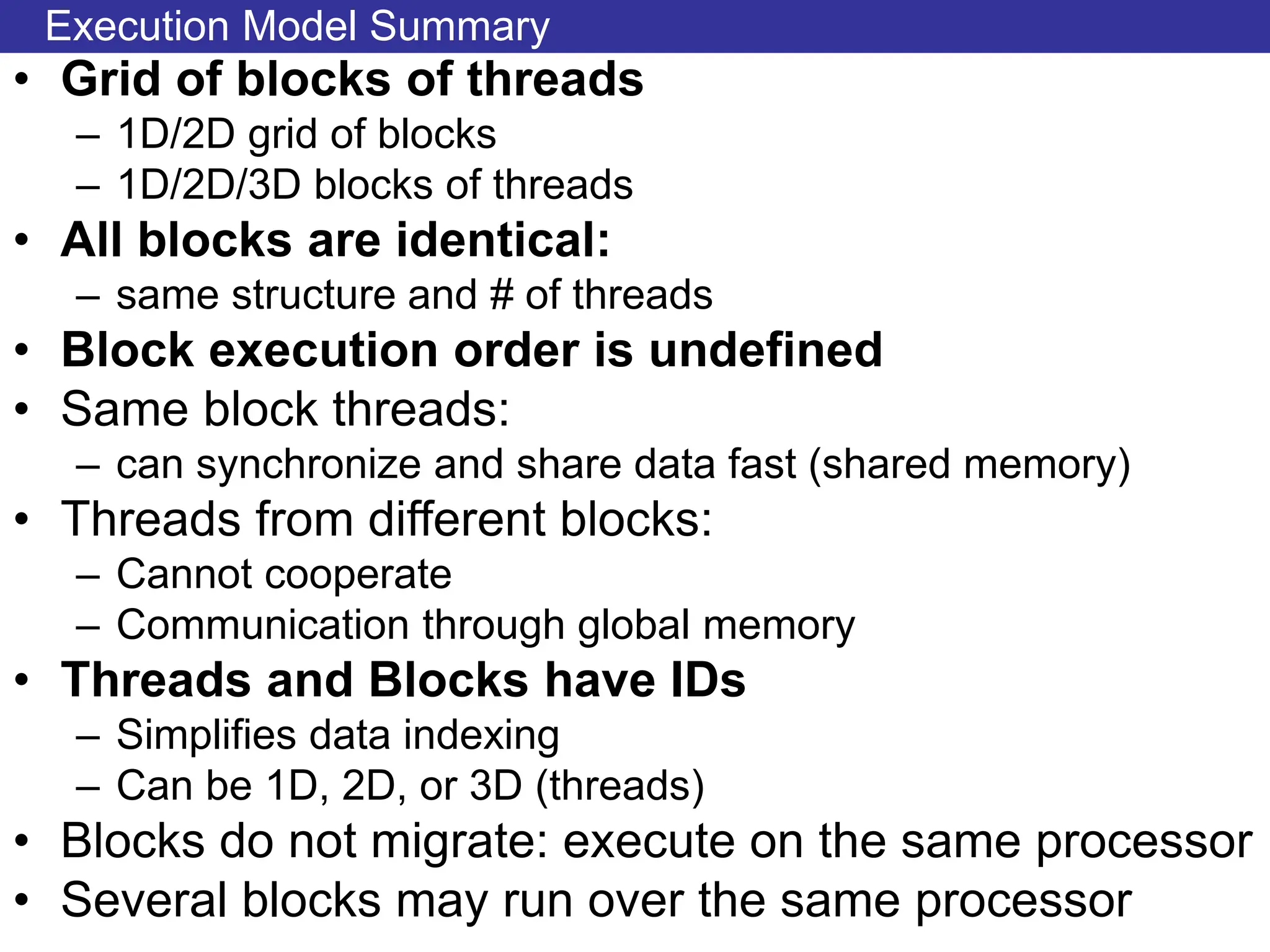 Execution Model Summary
• Grid of blocks of threads
– 1D/2D grid of blocks
– 1D/2D/3D blocks of threads
• All blocks are identical:
– same structure and # of threads
• Block execution order is undefined
• Same block threads:
– can synchronize and share data fast (shared memory)
• Threads from different blocks:
– Cannot cooperate
– Communication through global memory
• Threads and Blocks have IDs
– Simplifies data indexing
– Can be 1D, 2D, or 3D (threads)
• Blocks do not migrate: execute on the same processor
• Several blocks may run over the same processor
 