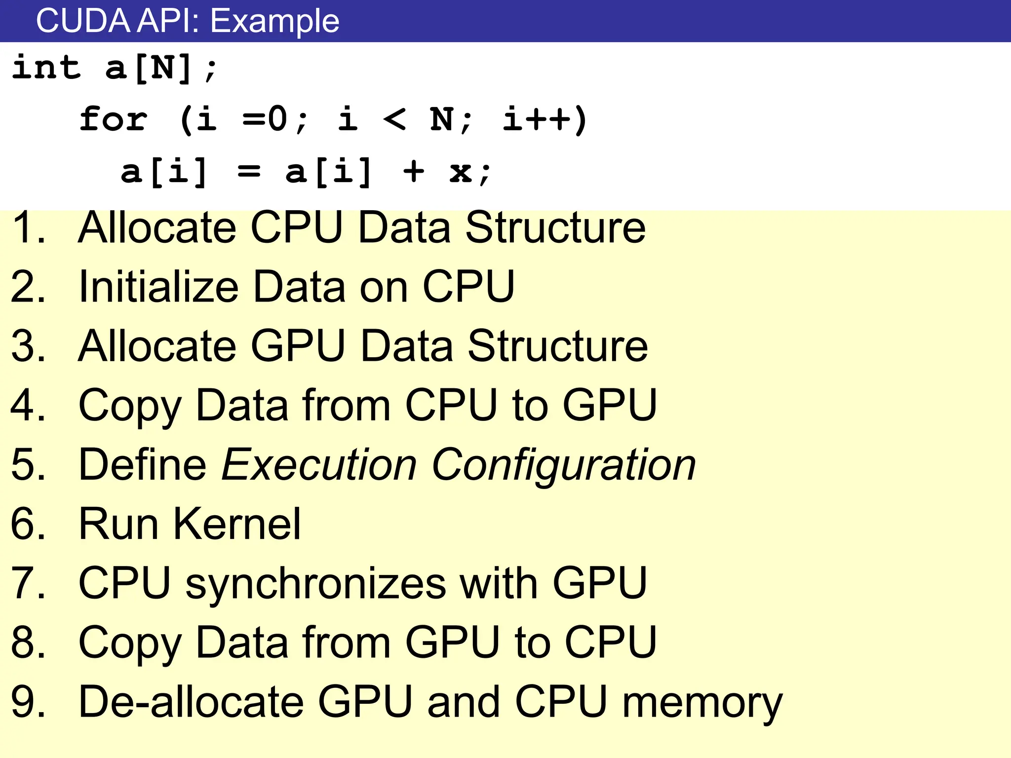 CUDA API: Example
int a[N];
for (i =0; i < N; i++)
a[i] = a[i] + x;
1. Allocate CPU Data Structure
2. Initialize Data on CPU
3. Allocate GPU Data Structure
4. Copy Data from CPU to GPU
5. Define Execution Configuration
6. Run Kernel
7. CPU synchronizes with GPU
8. Copy Data from GPU to CPU
9. De-allocate GPU and CPU memory
 