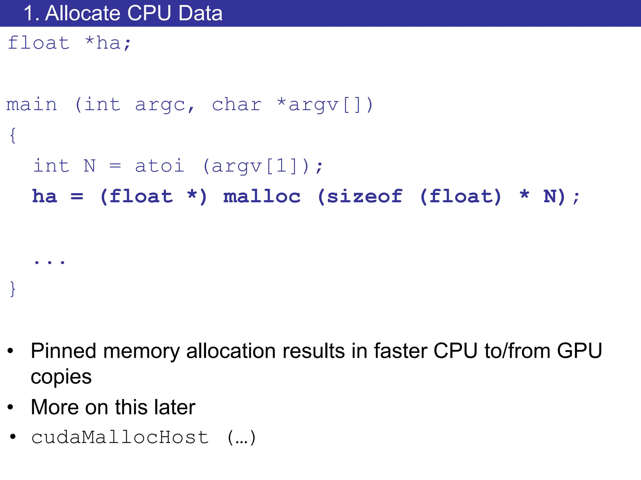 1. Allocate CPU Data
float *ha;
main (int argc, char *argv[])
{
int N = atoi (argv[1]);
ha = (float *) malloc (sizeof (float) * N);
...
}
• Pinned memory allocation results in faster CPU to/from GPU
copies
• More on this later
• cudaMallocHost (…)
 
