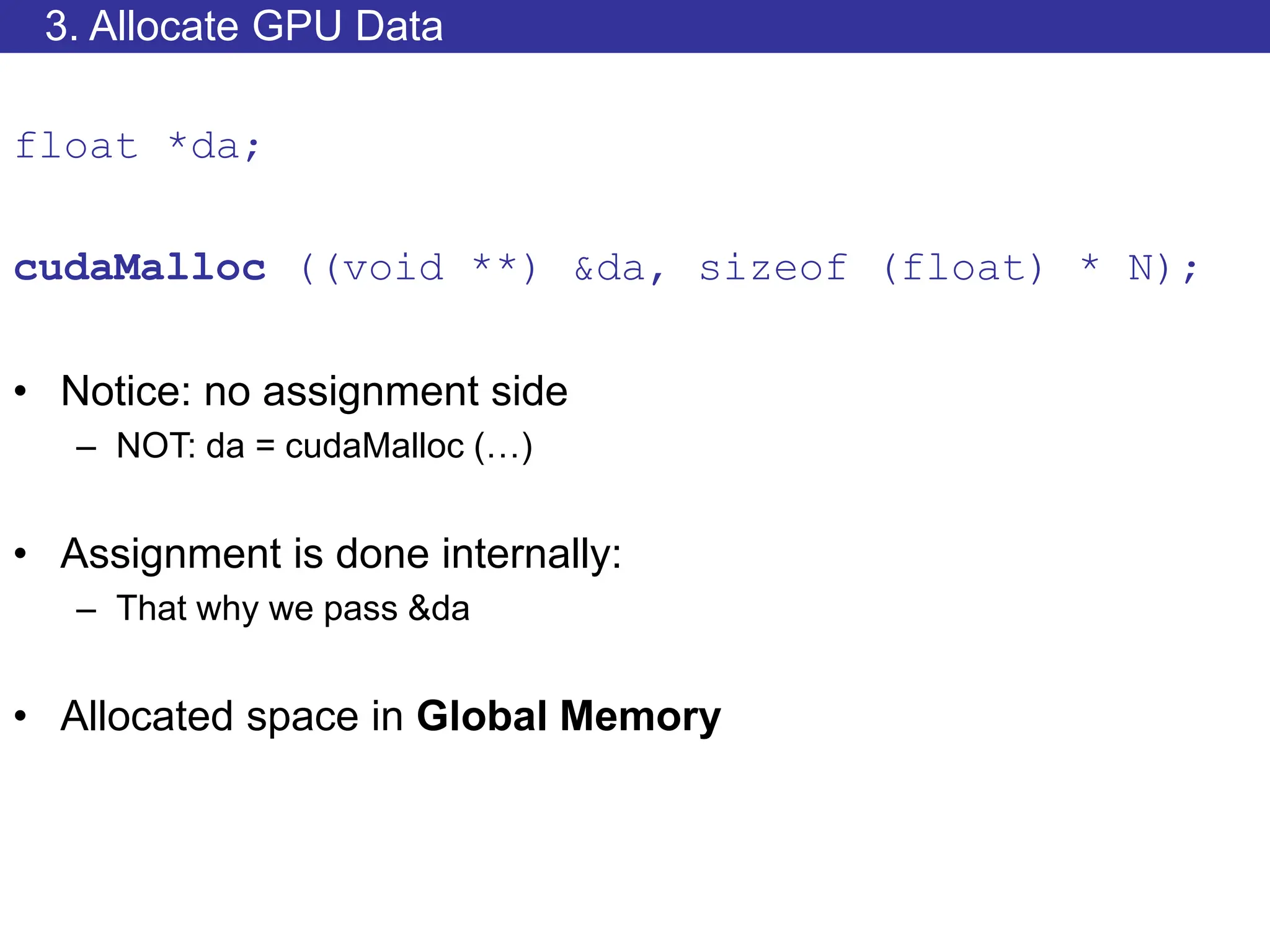 3. Allocate GPU Data
float *da;
cudaMalloc ((void **) &da, sizeof (float) * N);
• Notice: no assignment side
– NOT: da = cudaMalloc (…)
• Assignment is done internally:
– That why we pass &da
• Allocated space in Global Memory
 