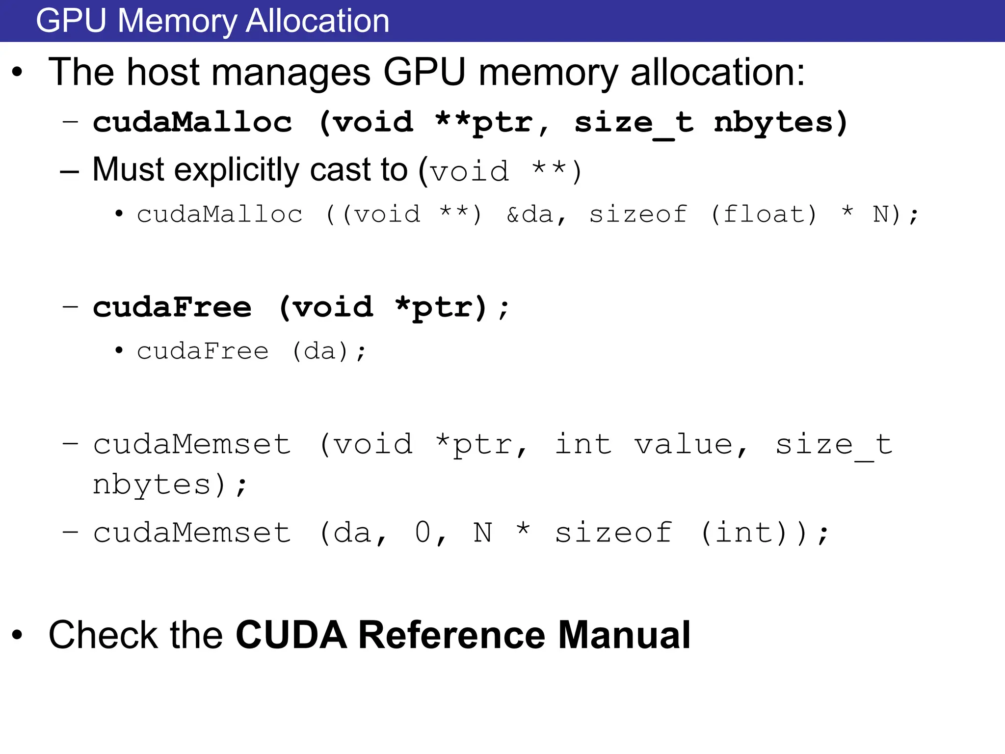 GPU Memory Allocation
• The host manages GPU memory allocation:
– cudaMalloc (void **ptr, size_t nbytes)
– Must explicitly cast to (void **)
• cudaMalloc ((void **) &da, sizeof (float) * N);
– cudaFree (void *ptr);
• cudaFree (da);
– cudaMemset (void *ptr, int value, size_t
nbytes);
– cudaMemset (da, 0, N * sizeof (int));
• Check the CUDA Reference Manual
 
