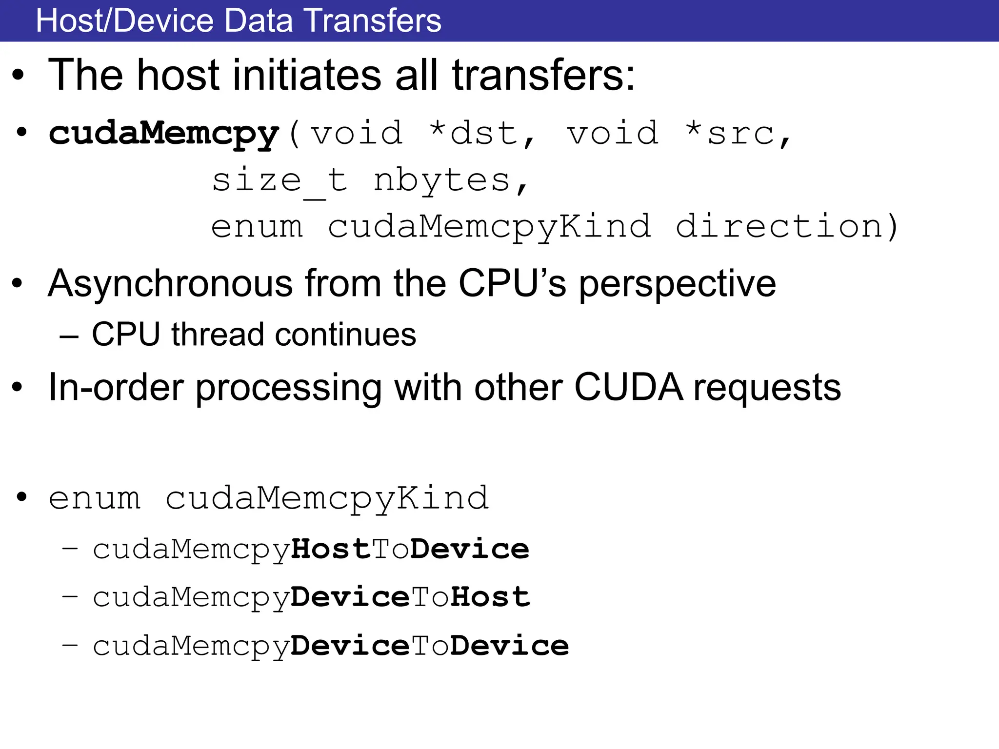 Host/Device Data Transfers
• The host initiates all transfers:
• cudaMemcpy( void *dst, void *src,
size_t nbytes,
enum cudaMemcpyKind direction)
• Asynchronous from the CPU’s perspective
– CPU thread continues
• In-order processing with other CUDA requests
• enum cudaMemcpyKind
– cudaMemcpyHostToDevice
– cudaMemcpyDeviceToHost
– cudaMemcpyDeviceToDevice
 
