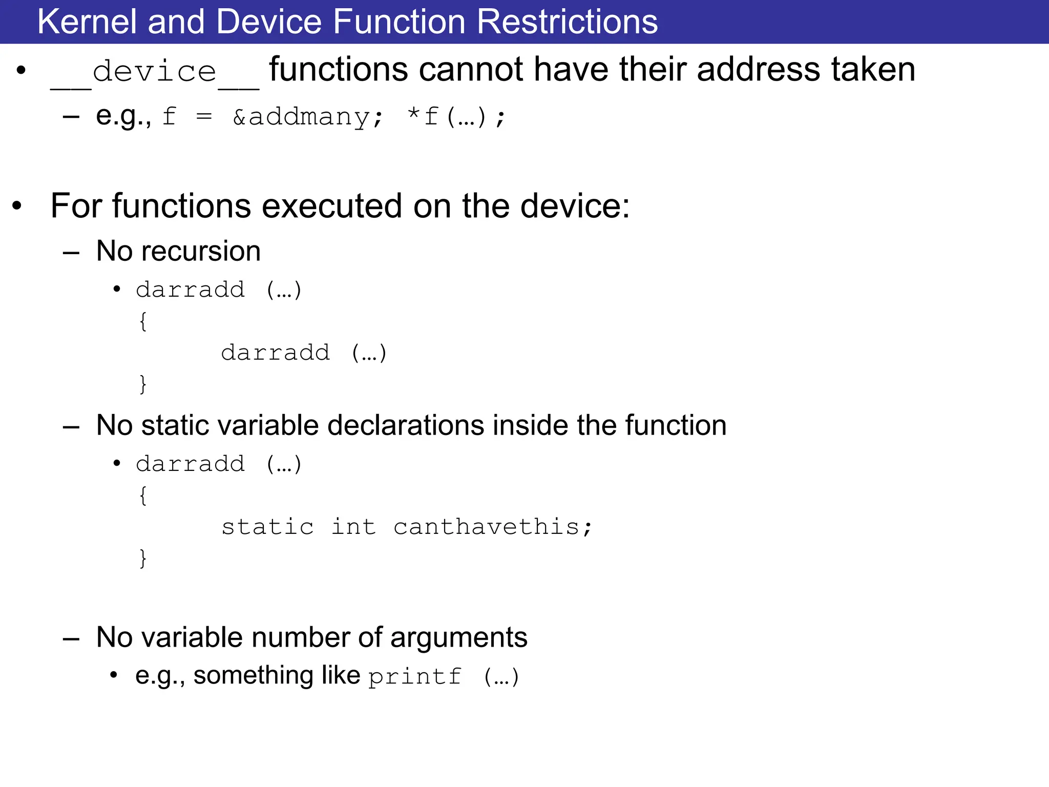 Kernel and Device Function Restrictions
• __device__ functions cannot have their address taken
– e.g., f = &addmany; *f(…);
• For functions executed on the device:
– No recursion
• darradd (…)
{
darradd (…)
}
– No static variable declarations inside the function
• darradd (…)
{
static int canthavethis;
}
– No variable number of arguments
• e.g., something like printf (…)
 