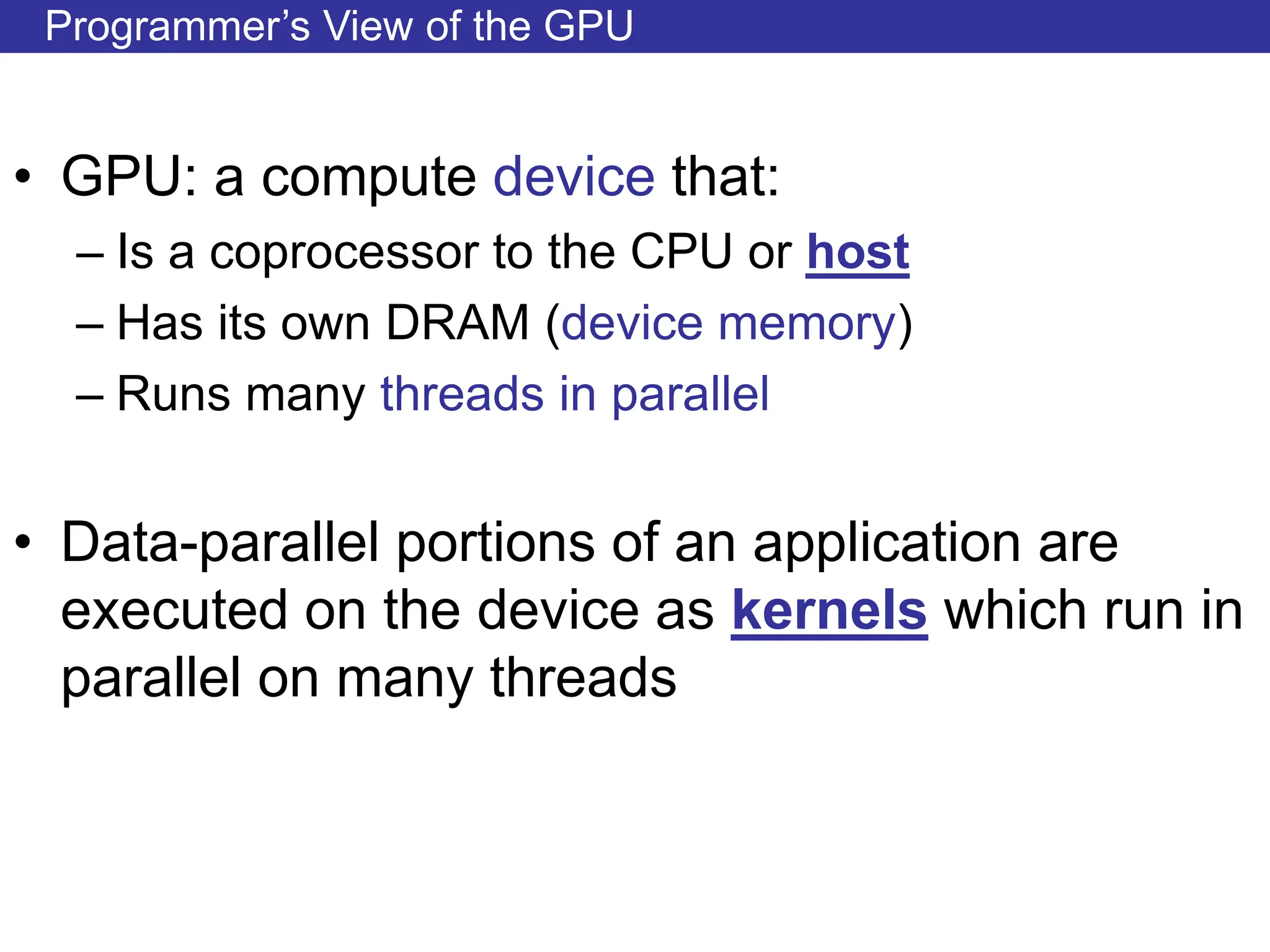Programmer’s View of the GPU
• GPU: a compute device that:
– Is a coprocessor to the CPU or host
– Has its own DRAM (device memory)
– Runs many threads in parallel
• Data-parallel portions of an application are
executed on the device as kernels which run in
parallel on many threads
 