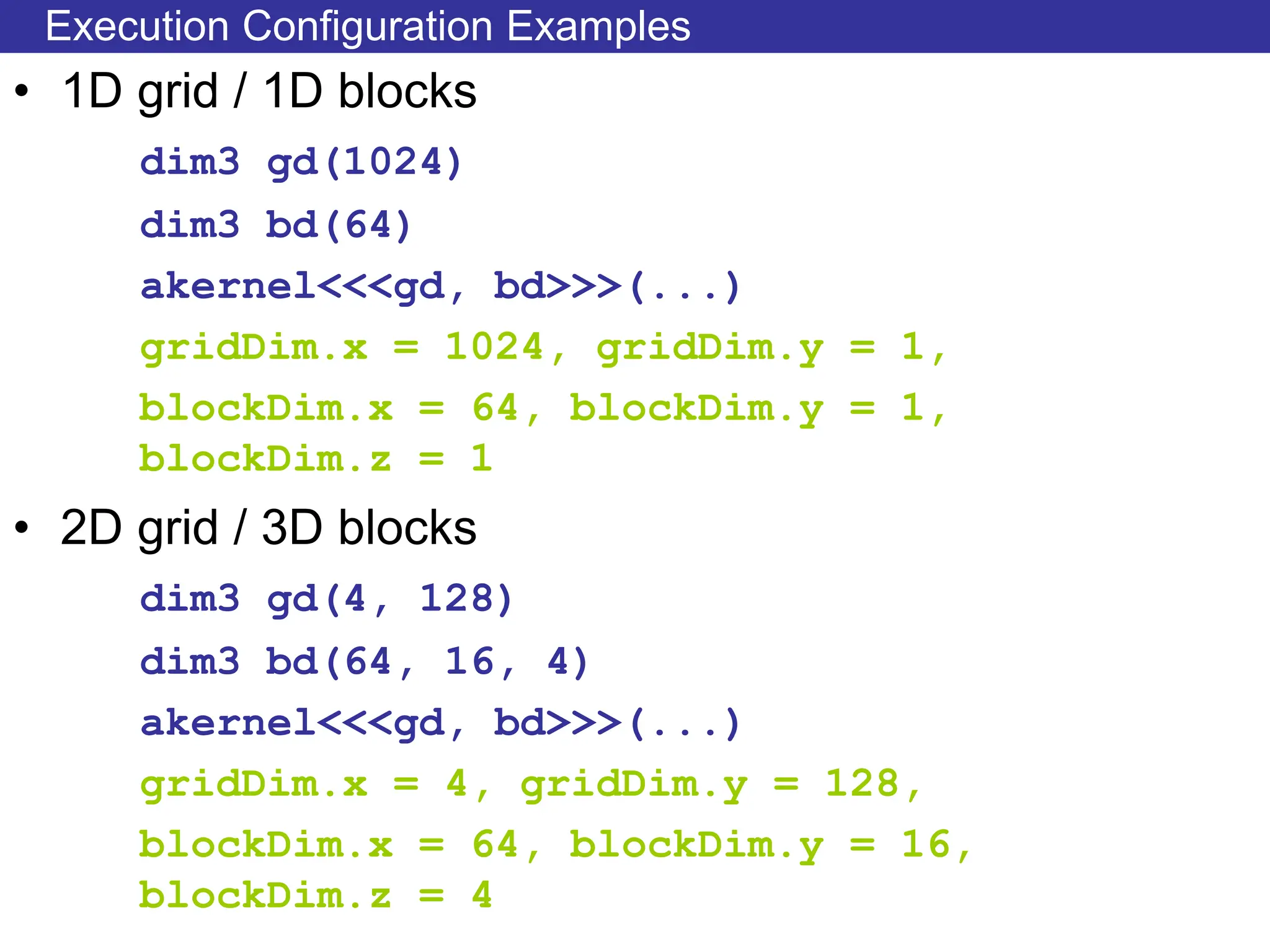 Execution Configuration Examples
• 1D grid / 1D blocks
dim3 gd(1024)
dim3 bd(64)
akernel<<<gd, bd>>>(...)
gridDim.x = 1024, gridDim.y = 1,
blockDim.x = 64, blockDim.y = 1,
blockDim.z = 1
• 2D grid / 3D blocks
dim3 gd(4, 128)
dim3 bd(64, 16, 4)
akernel<<<gd, bd>>>(...)
gridDim.x = 4, gridDim.y = 128,
blockDim.x = 64, blockDim.y = 16,
blockDim.z = 4
 