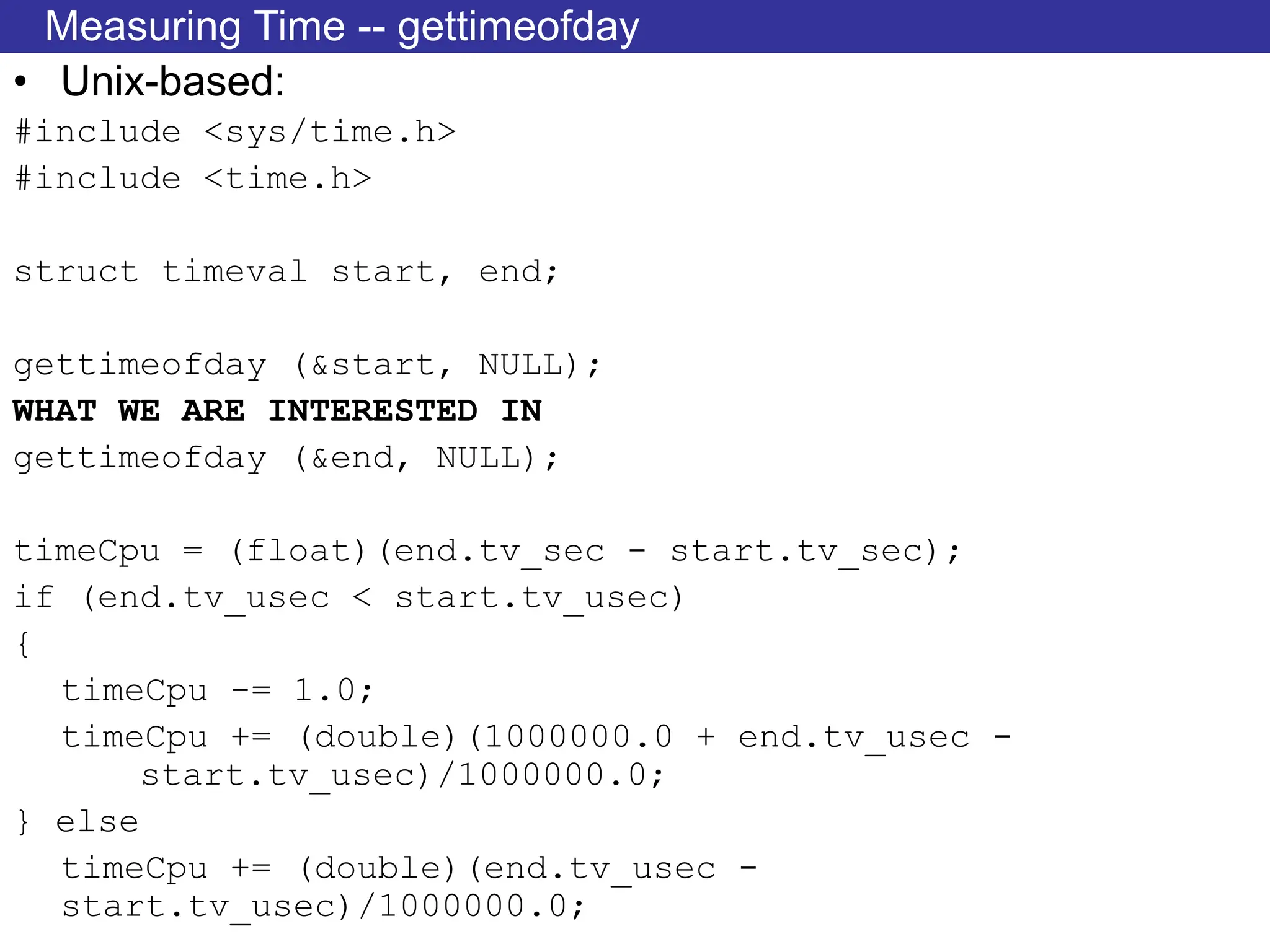 Measuring Time -- gettimeofday
• Unix-based:
#include <sys/time.h>
#include <time.h>
struct timeval start, end;
gettimeofday (&start, NULL);
WHAT WE ARE INTERESTED IN
gettimeofday (&end, NULL);
timeCpu = (float)(end.tv_sec - start.tv_sec);
if (end.tv_usec < start.tv_usec)
{
timeCpu -= 1.0;
timeCpu += (double)(1000000.0 + end.tv_usec -
start.tv_usec)/1000000.0;
} else
timeCpu += (double)(end.tv_usec -
start.tv_usec)/1000000.0;
 