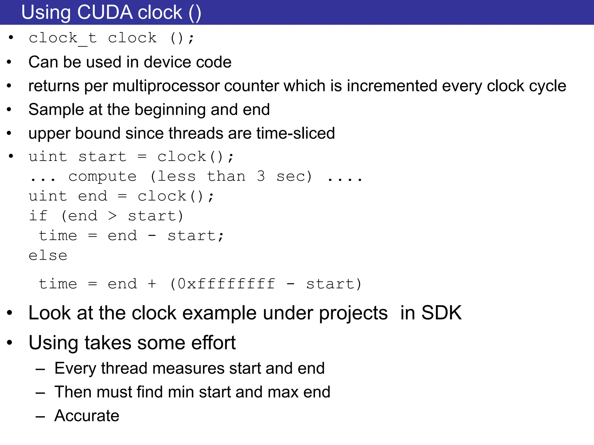 Using CUDA clock ()
• clock_t clock ();
• Can be used in device code
• returns per multiprocessor counter which is incremented every clock cycle
• Sample at the beginning and end
• upper bound since threads are time-sliced
• uint start = clock();
... compute (less than 3 sec) ....
uint end = clock();
if (end > start)
time = end - start;
else
time = end + (0xffffffff - start)
• Look at the clock example under projects in SDK
• Using takes some effort
– Every thread measures start and end
– Then must find min start and max end
– Accurate
 