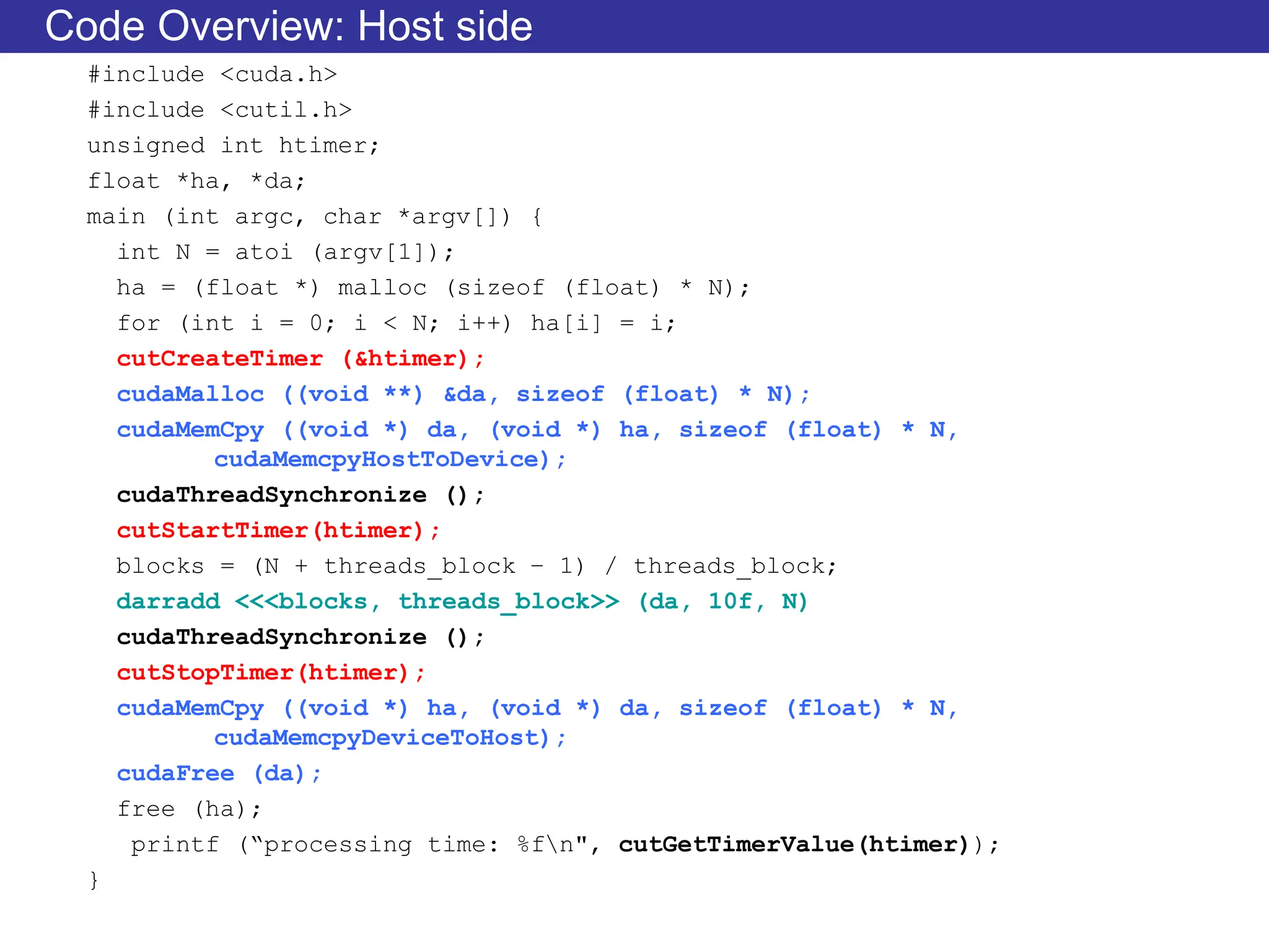 Code Overview: Host side
#include <cuda.h>
#include <cutil.h>
unsigned int htimer;
float *ha, *da;
main (int argc, char *argv[]) {
int N = atoi (argv[1]);
ha = (float *) malloc (sizeof (float) * N);
for (int i = 0; i < N; i++) ha[i] = i;
cutCreateTimer (&htimer);
cudaMalloc ((void **) &da, sizeof (float) * N);
cudaMemCpy ((void *) da, (void *) ha, sizeof (float) * N,
cudaMemcpyHostToDevice);
cudaThreadSynchronize ();
cutStartTimer(htimer);
blocks = (N + threads_block – 1) / threads_block;
darradd <<<blocks, threads_block>> (da, 10f, N)
cudaThreadSynchronize ();
cutStopTimer(htimer);
cudaMemCpy ((void *) ha, (void *) da, sizeof (float) * N,
cudaMemcpyDeviceToHost);
cudaFree (da);
free (ha);
printf (“processing time: %fn", cutGetTimerValue(htimer));
}
 
