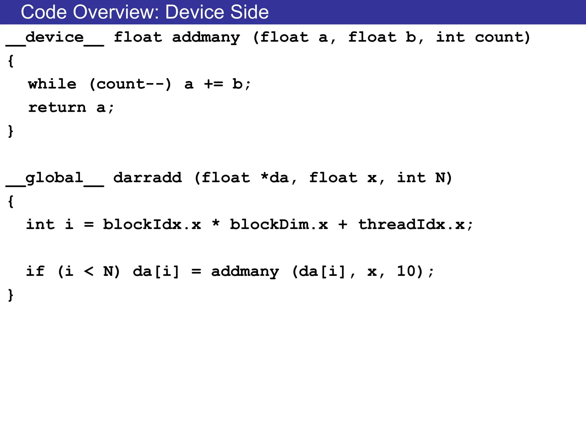 Code Overview: Device Side
__device__ float addmany (float a, float b, int count)
{
while (count--) a += b;
return a;
}
__global__ darradd (float *da, float x, int N)
{
int i = blockIdx.x * blockDim.x + threadIdx.x;
if (i < N) da[i] = addmany (da[i], x, 10);
}
 