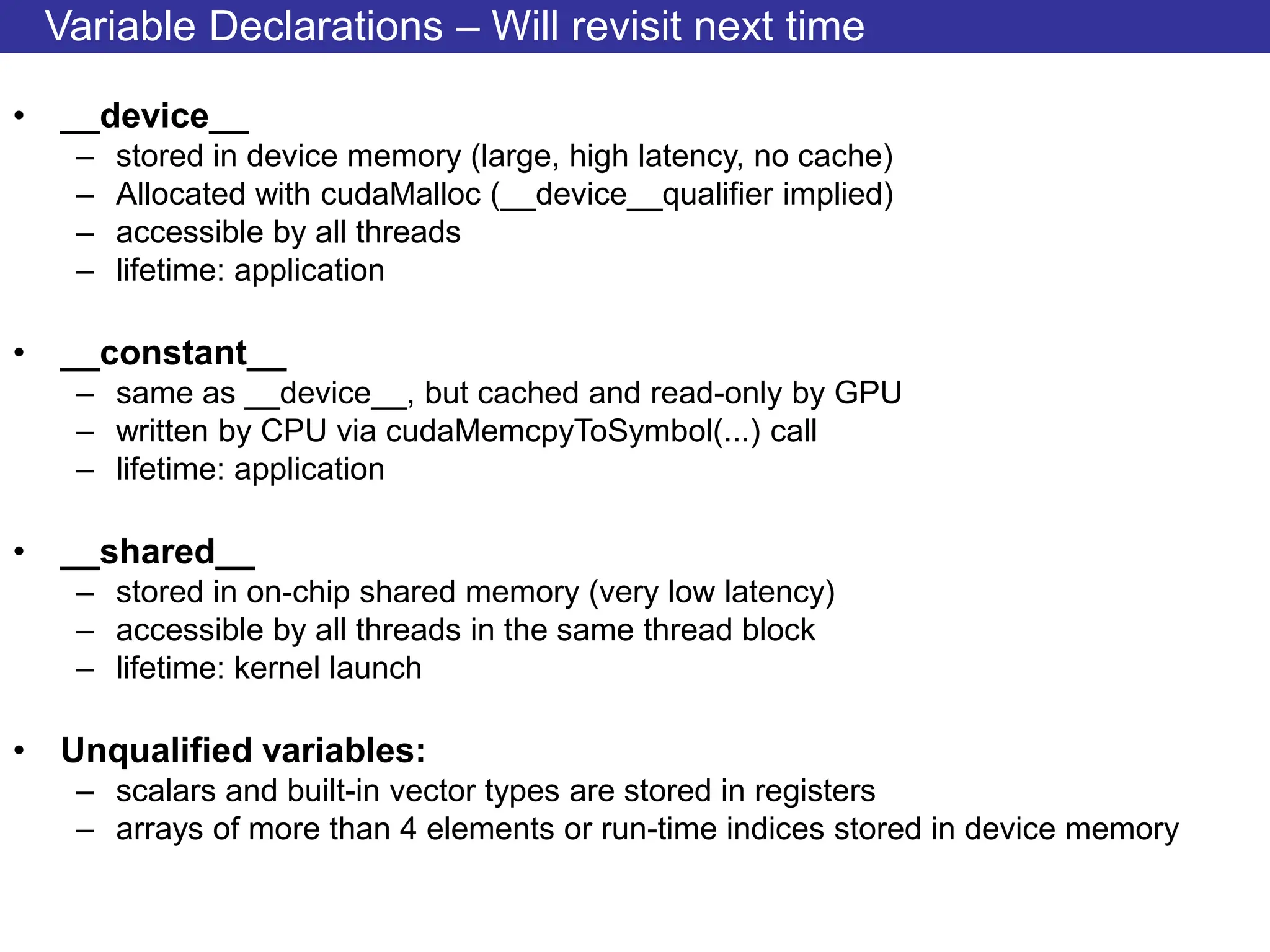 Variable Declarations – Will revisit next time
• __device__
– stored in device memory (large, high latency, no cache)
– Allocated with cudaMalloc (__device__qualifier implied)
– accessible by all threads
– lifetime: application
• __constant__
– same as __device__, but cached and read-only by GPU
– written by CPU via cudaMemcpyToSymbol(...) call
– lifetime: application
• __shared__
– stored in on-chip shared memory (very low latency)
– accessible by all threads in the same thread block
– lifetime: kernel launch
• Unqualified variables:
– scalars and built-in vector types are stored in registers
– arrays of more than 4 elements or run-time indices stored in device memory
 