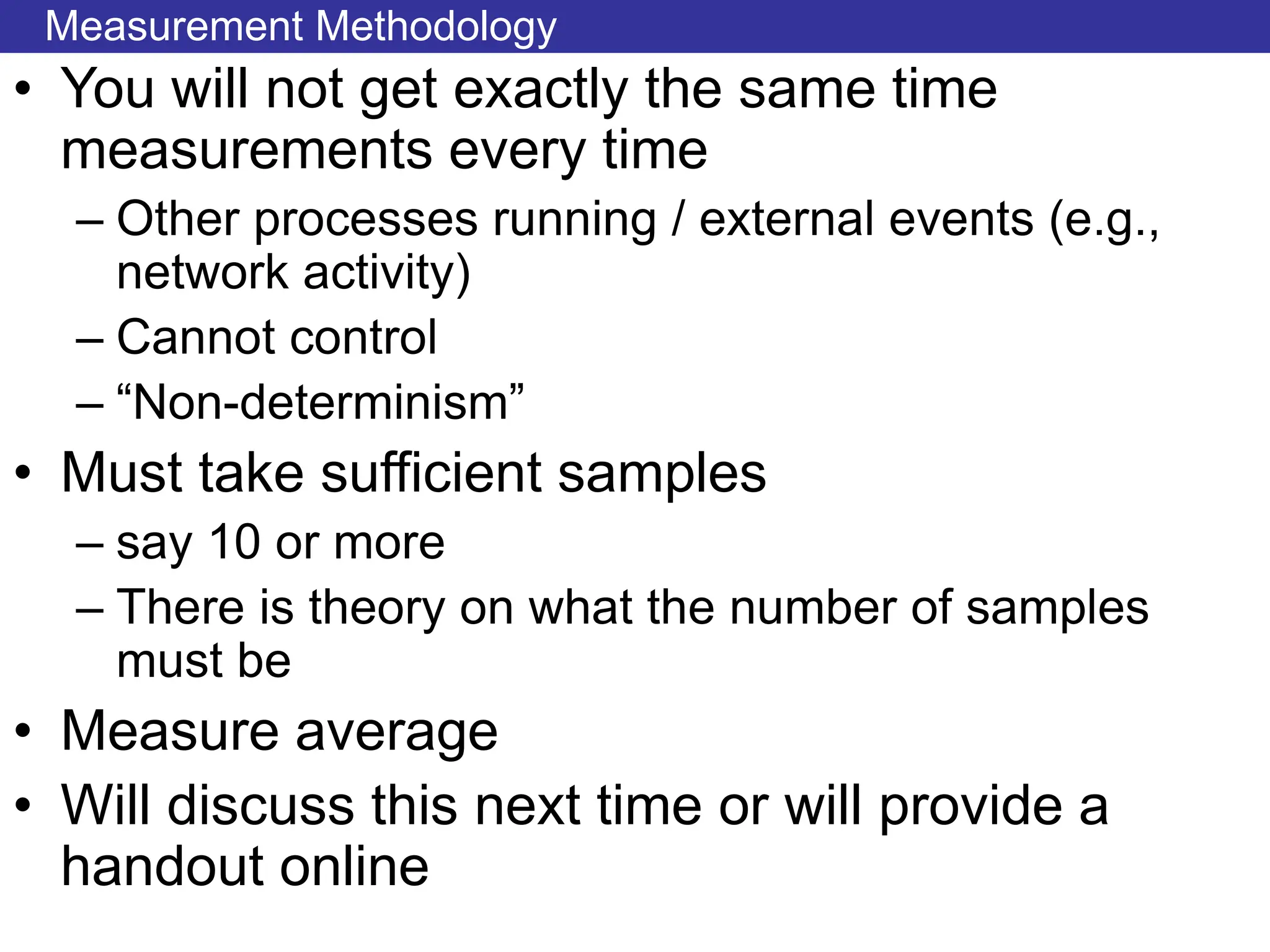 Measurement Methodology
• You will not get exactly the same time
measurements every time
– Other processes running / external events (e.g.,
network activity)
– Cannot control
– “Non-determinism”
• Must take sufficient samples
– say 10 or more
– There is theory on what the number of samples
must be
• Measure average
• Will discuss this next time or will provide a
handout online
 