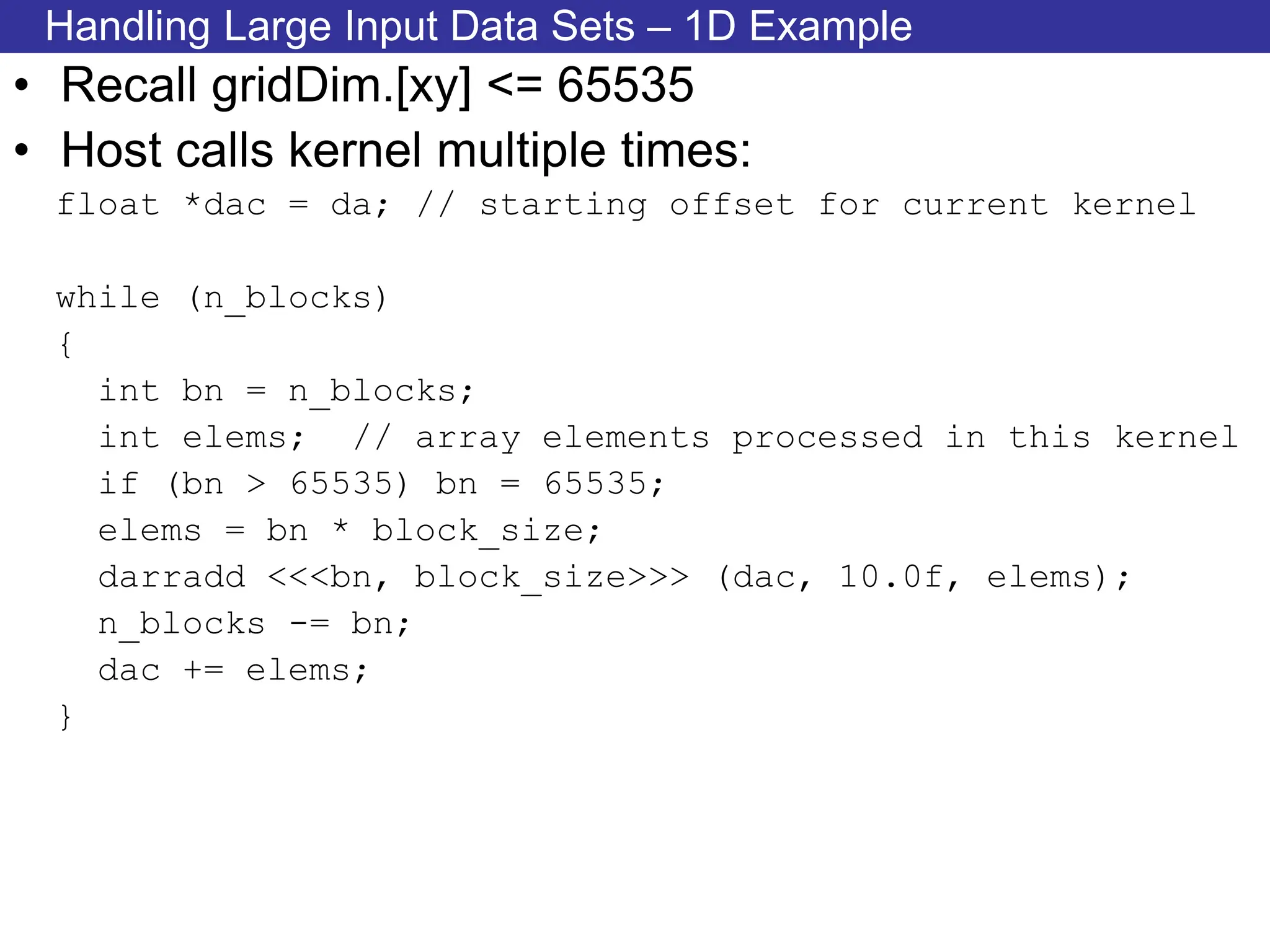 Handling Large Input Data Sets – 1D Example
• Recall gridDim.[xy] <= 65535
• Host calls kernel multiple times:
float *dac = da; // starting offset for current kernel
while (n_blocks)
{
int bn = n_blocks;
int elems; // array elements processed in this kernel
if (bn > 65535) bn = 65535;
elems = bn * block_size;
darradd <<<bn, block_size>>> (dac, 10.0f, elems);
n_blocks -= bn;
dac += elems;
}
 