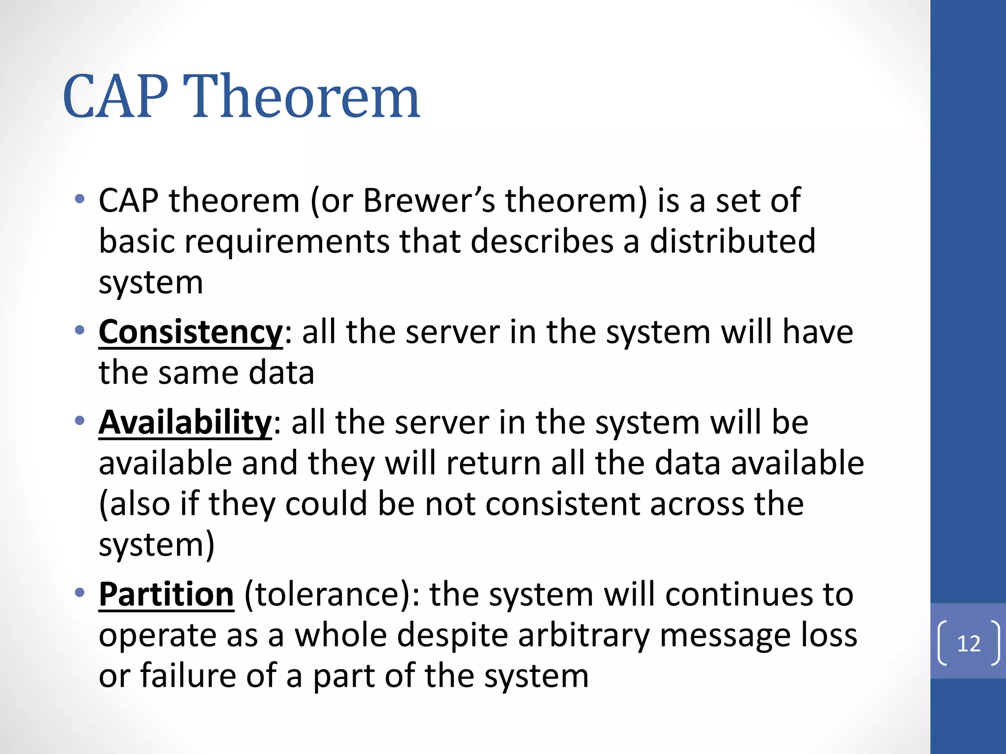 CAP Theorem
• CAP theorem (or Brewer’s theorem) is a set of
basic requirements that describes a distributed
system
• Consistency: all the server in the system will have
the same data
• Availability: all the server in the system will be
available and they will return all the data available
(also if they could be not consistent across the
system)
• Partition (tolerance): the system will continues to
operate as a whole despite arbitrary message loss
or failure of a part of the system
12
 