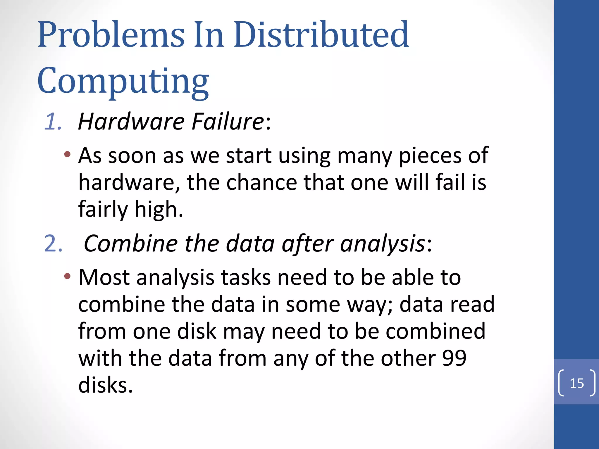 Problems In Distributed
Computing
1. Hardware Failure:
• As soon as we start using many pieces of
hardware, the chance that one will fail is
fairly high.
2. Combine the data after analysis:
• Most analysis tasks need to be able to
combine the data in some way; data read
from one disk may need to be combined
with the data from any of the other 99
disks. 15
 