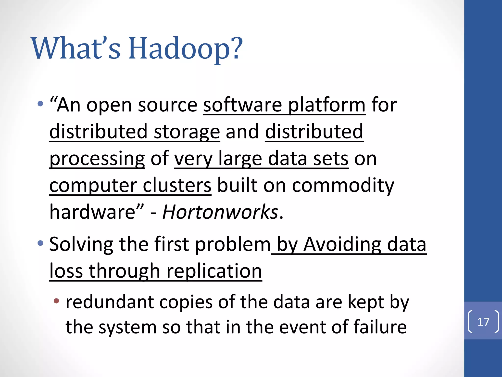 What’s Hadoop?
• “An open source software platform for
distributed storage and distributed
processing of very large data sets on
computer clusters built on commodity
hardware” - Hortonworks.
• Solving the first problem by Avoiding data
loss through replication
• redundant copies of the data are kept by
the system so that in the event of failure 17
 