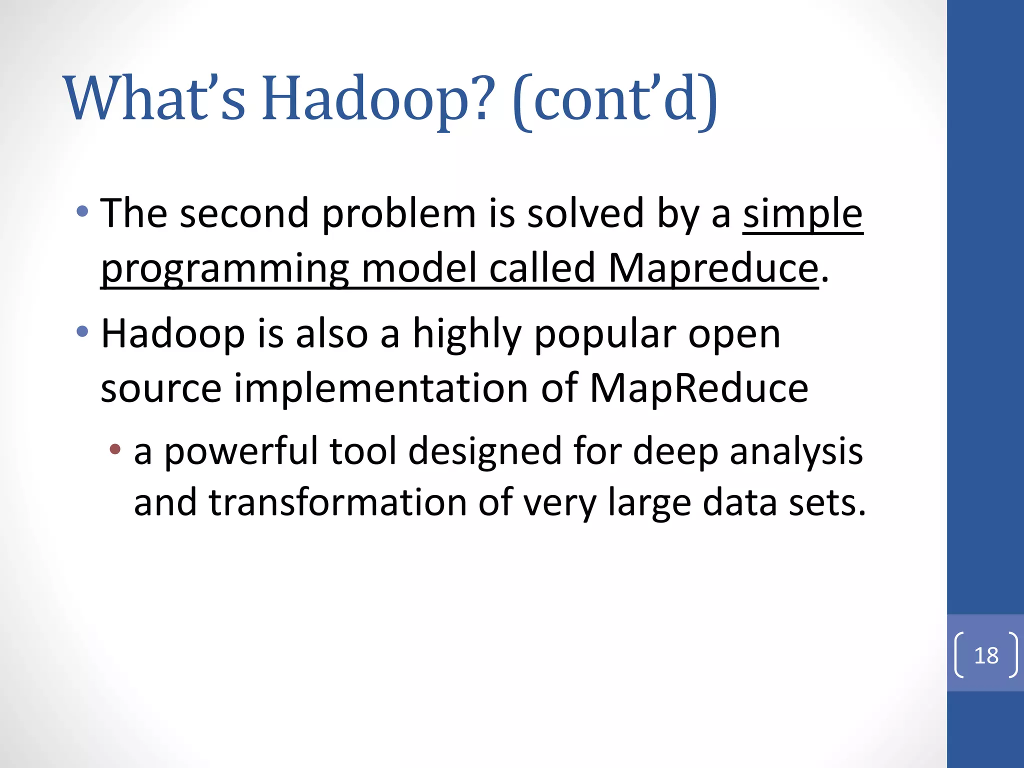 What’s Hadoop? (cont’d)
• The second problem is solved by a simple
programming model called Mapreduce.
• Hadoop is also a highly popular open
source implementation of MapReduce
• a powerful tool designed for deep analysis
and transformation of very large data sets.
18
 